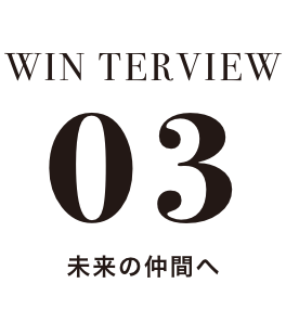 WIN TERVIEW 03 未来の仲間へ