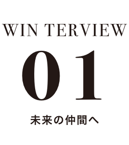 WIN TERVIEW 01 未来の仲間へ