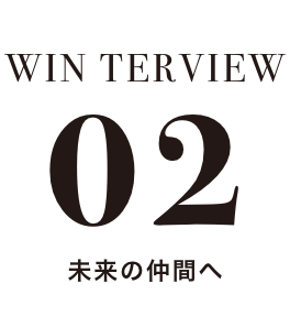 WIN TERVIEW 02 未来の仲間へ
